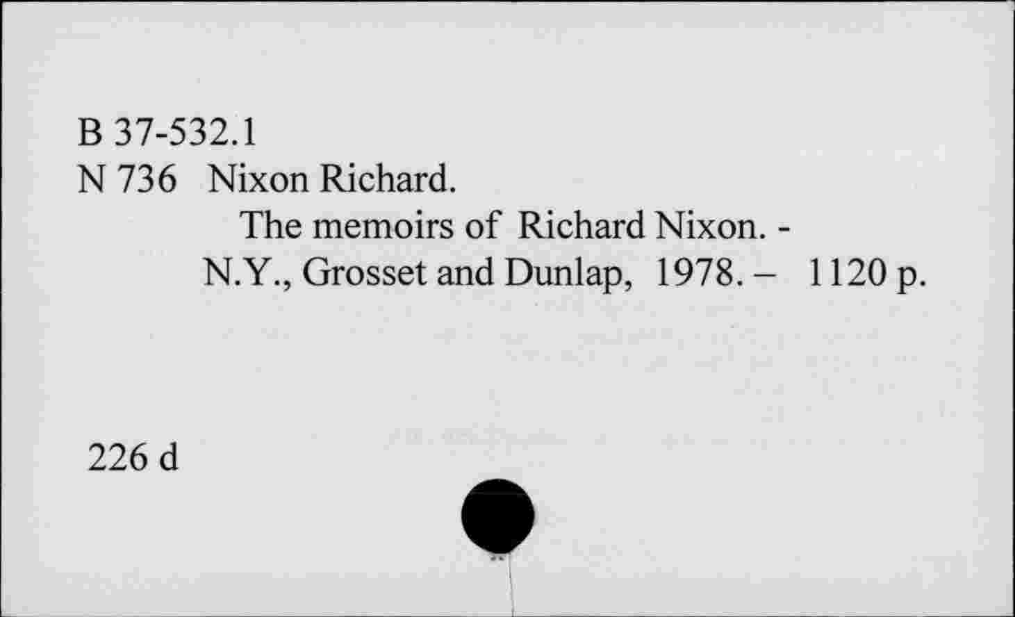 ﻿B 37-532.1
N736 Nixon Richard.
The memoirs of Richard Nixon. -
N.Y., Grosset and Dunlap, 1978. - 1120 p.
226 d